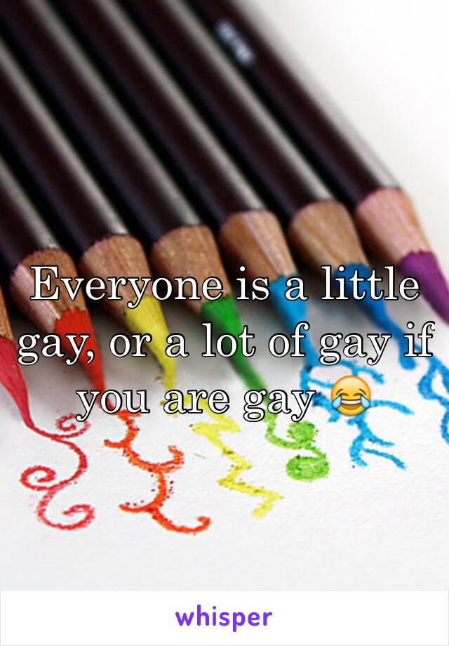Everyone is a little gay, or a lot of gay if you are gay 😂