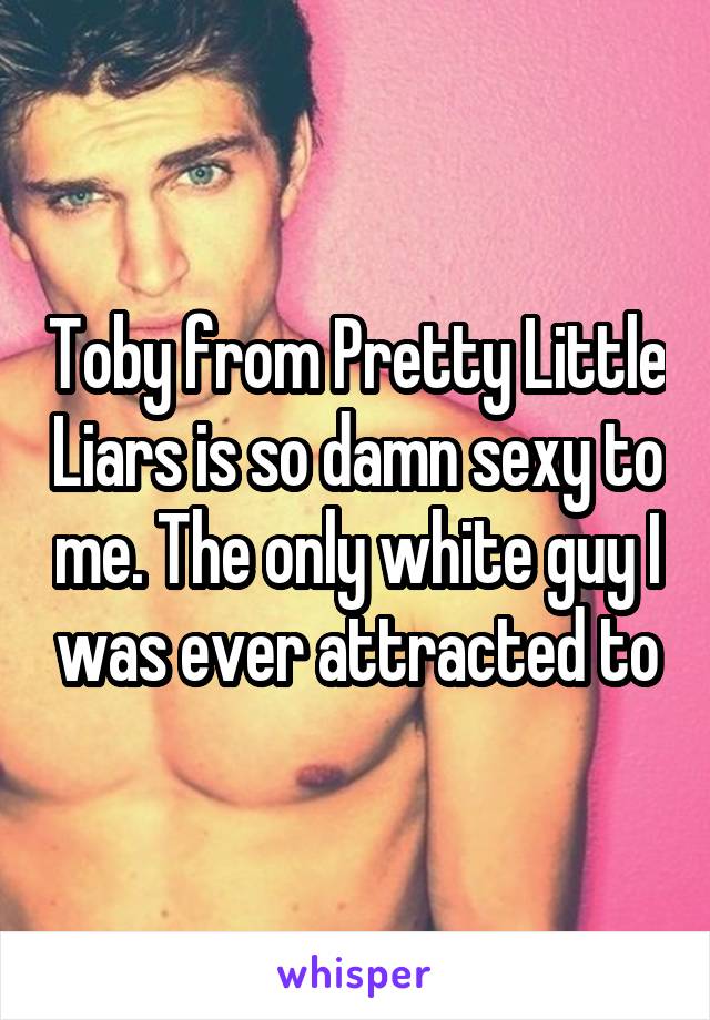 Toby from Pretty Little Liars is so damn sexy to me. The only white guy I was ever attracted to