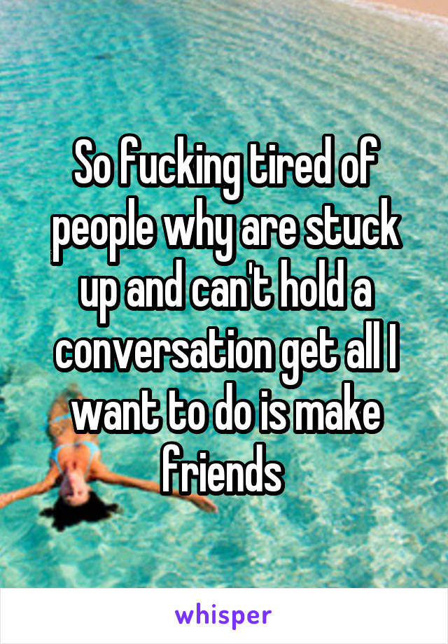 So fucking tired of people why are stuck up and can't hold a conversation get all I want to do is make friends 