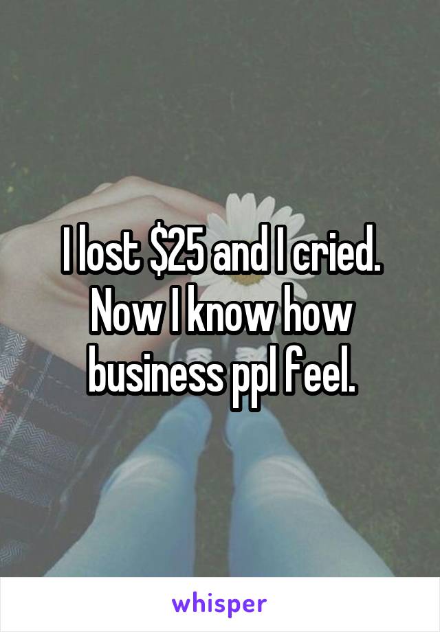 I lost $25 and I cried. Now I know how business ppl feel.