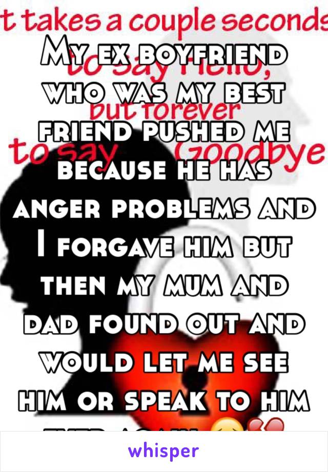 My ex boyfriend who was my best friend pushed me because he has anger problems and I forgave him but then my mum and dad found out and would let me see him or speak to him ever again 😔💔
