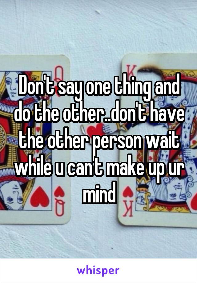 Don't say one thing and do the other..don't have the other person wait while u can't make up ur mind