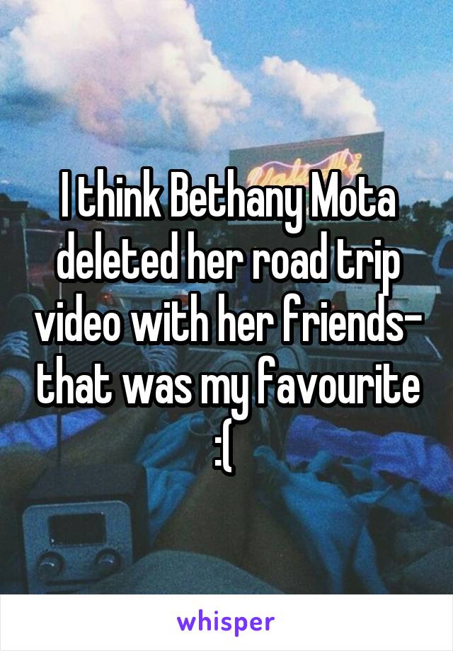 I think Bethany Mota deleted her road trip video with her friends- that was my favourite :( 