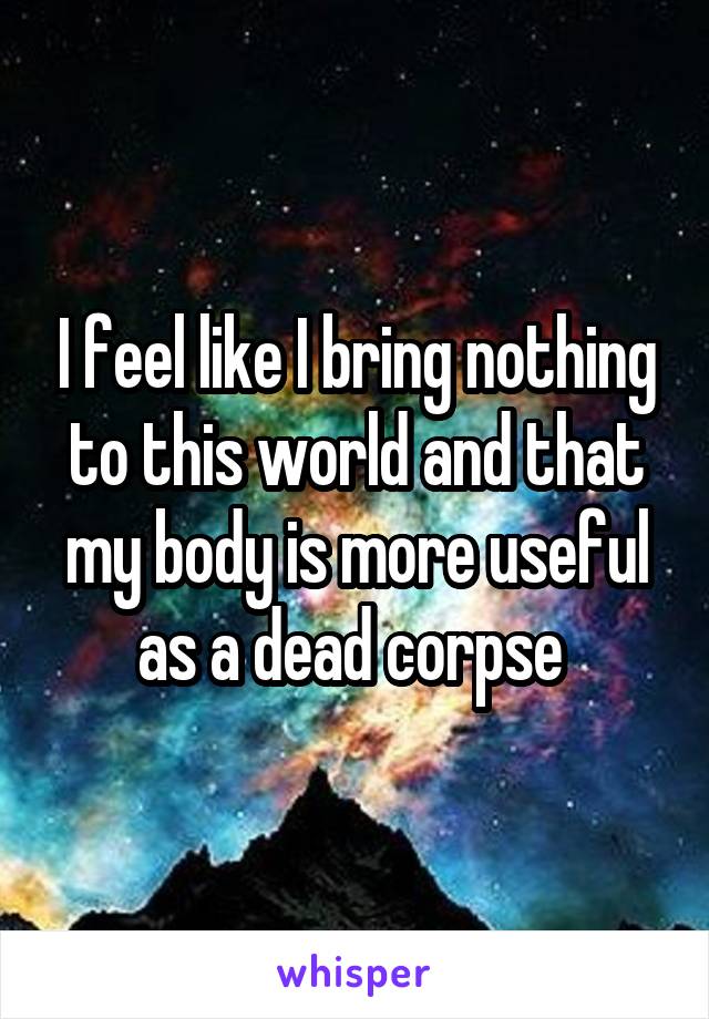 I feel like I bring nothing to this world and that my body is more useful as a dead corpse 