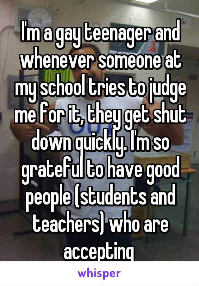 I'm a gay teenager and whenever someone at my school tries to judge me for it, they get shut down quickly. I'm so grateful to have good people (students and teachers) who are accepting 