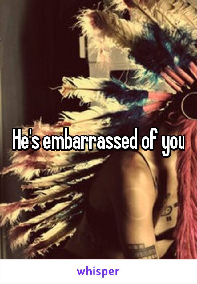 He's embarrassed of you