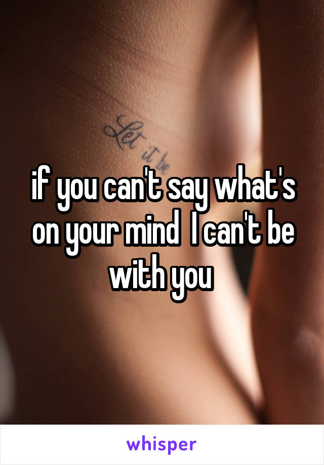 if you can't say what's on your mind  I can't be with you 