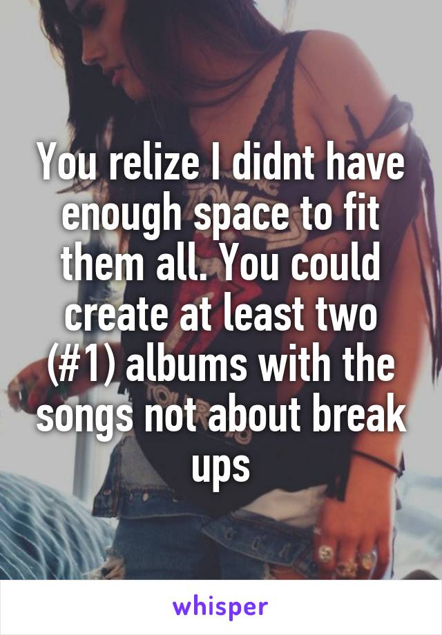 You relize I didnt have enough space to fit them all. You could create at least two (#1) albums with the songs not about break ups