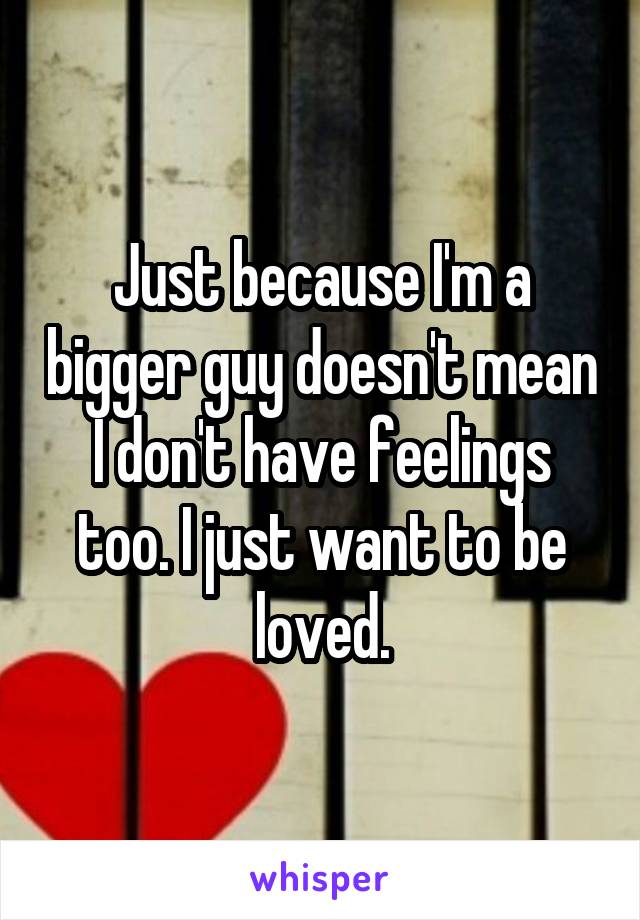 Just because I'm a bigger guy doesn't mean I don't have feelings too. I just want to be loved.