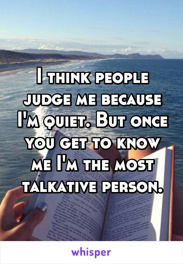 I think people judge me because I'm quiet. But once you get to know me I'm the most talkative person.
