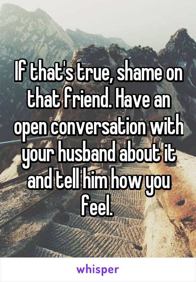 If that's true, shame on that friend. Have an open conversation with your husband about it and tell him how you feel. 