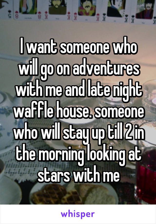 I want someone who will go on adventures with me and late night waffle house. someone who will stay up till 2 in the morning looking at stars with me