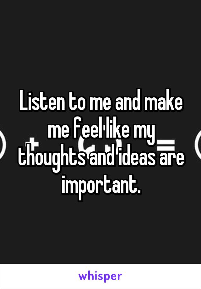 Listen to me and make me feel like my thoughts and ideas are important.
