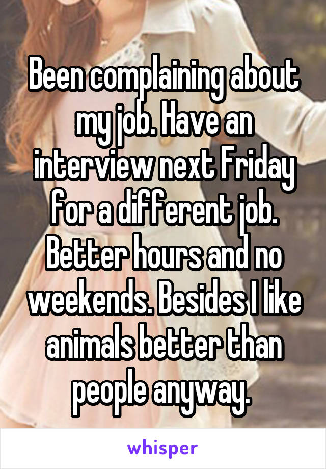 Been complaining about my job. Have an interview next Friday for a different job. Better hours and no weekends. Besides I like animals better than people anyway. 