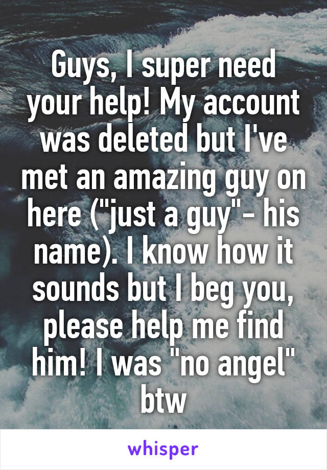 Guys, I super need your help! My account was deleted but I've met an amazing guy on here ("just a guy"- his name). I know how it sounds but I beg you, please help me find him! I was "no angel" btw