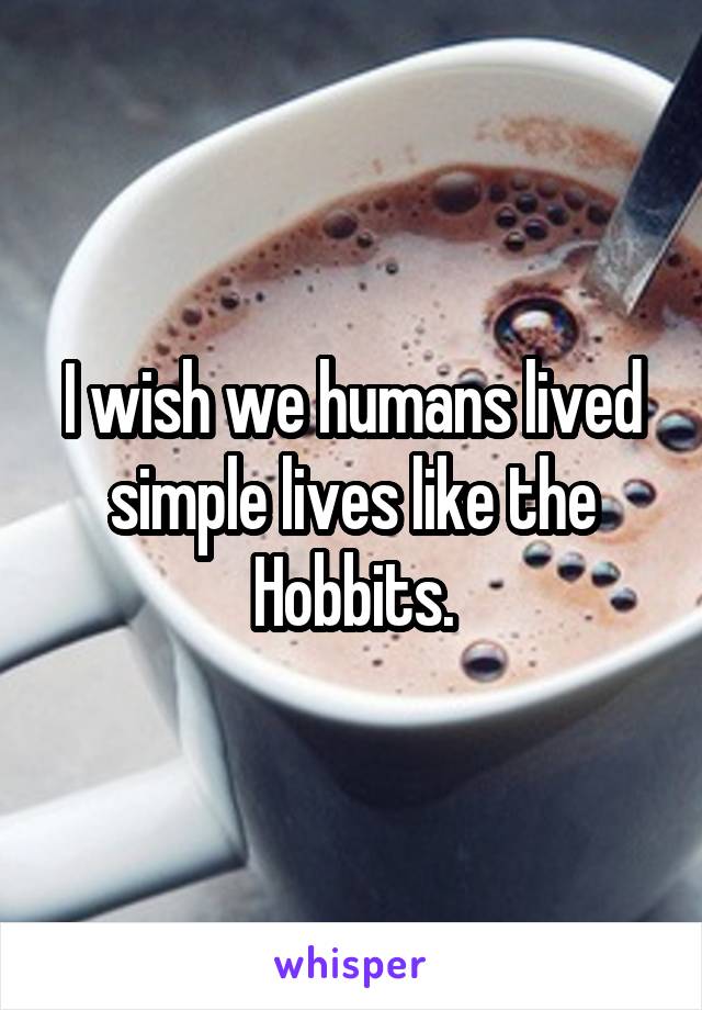 I wish we humans lived simple lives like the Hobbits.
