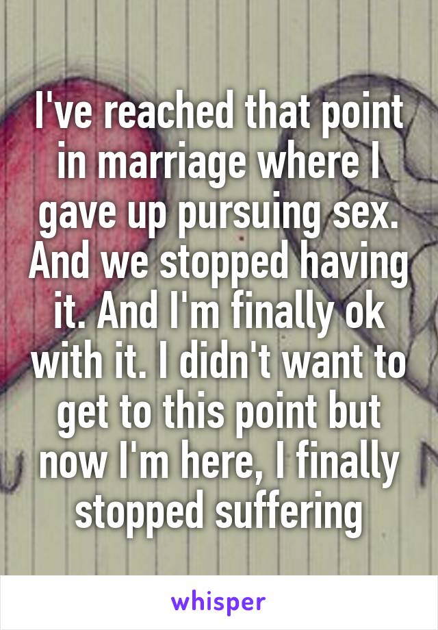 I've reached that point in marriage where I gave up pursuing sex. And we stopped having it. And I'm finally ok with it. I didn't want to get to this point but now I'm here, I finally stopped suffering