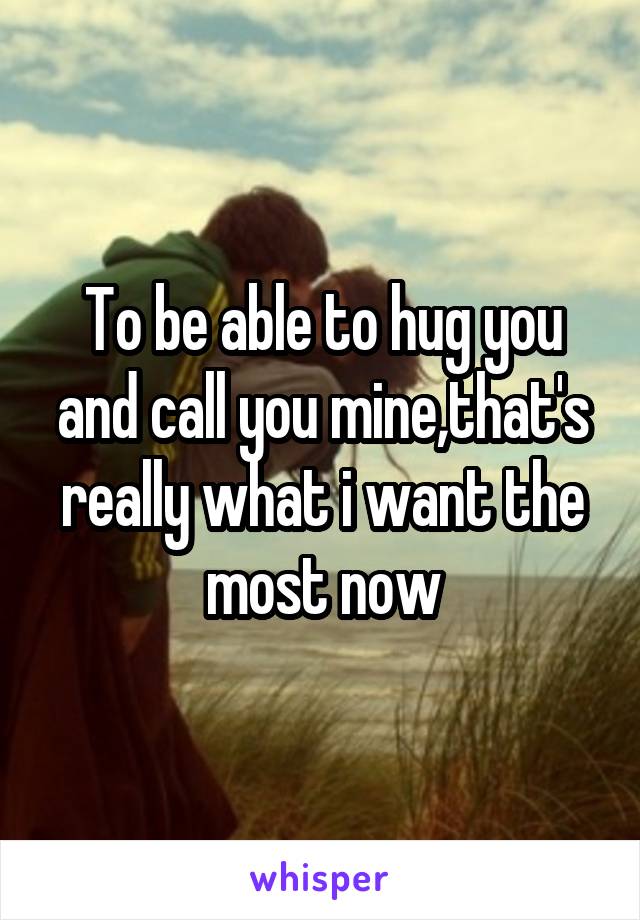 To be able to hug you and call you mine,that's really what i want the most now