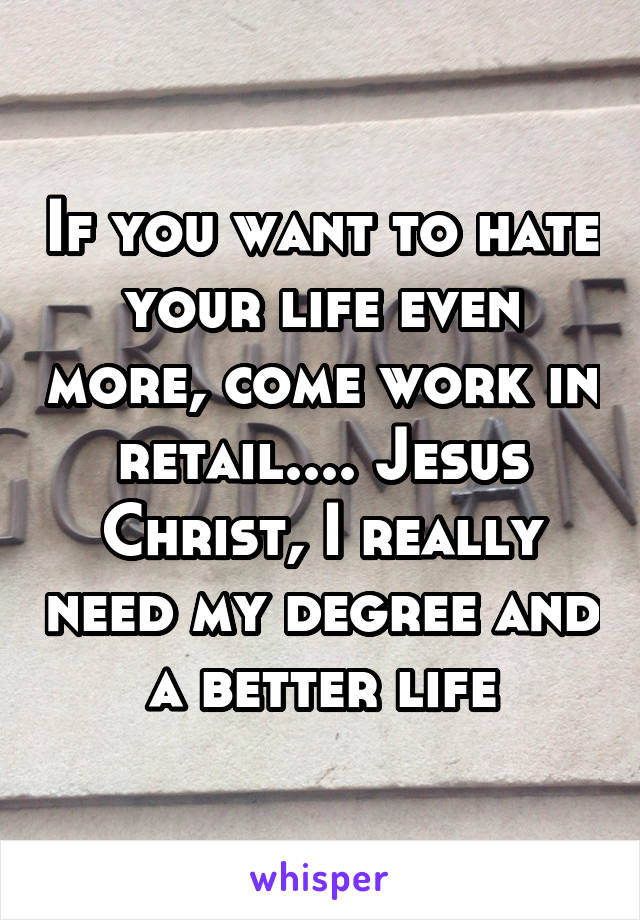 If you want to hate your life even more, come work in retail.... Jesus Christ, I really need my degree and a better life