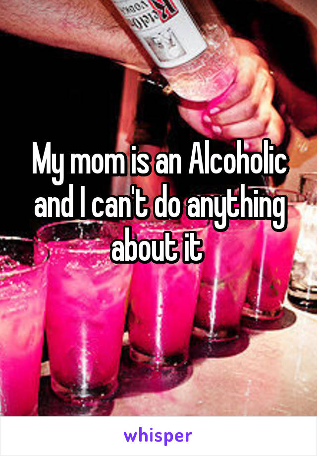 My mom is an Alcoholic and I can't do anything about it 
