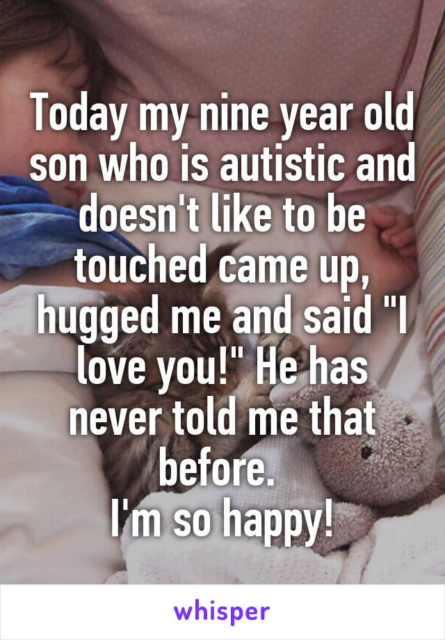 Today my nine year old son who is autistic and doesn't like to be touched came up, hugged me and said "I love you!" He has never told me that before. 
I'm so happy!
