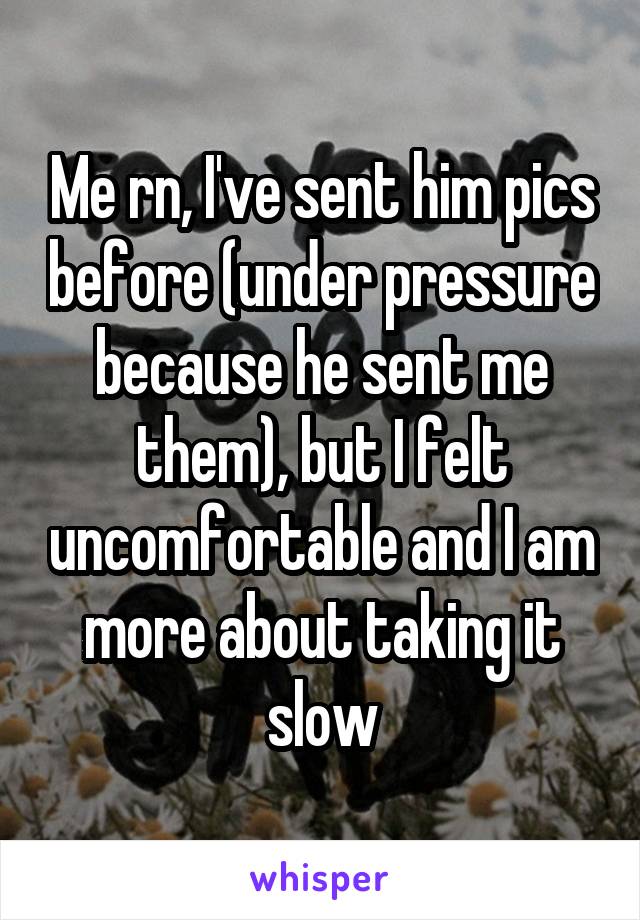 Me rn, I've sent him pics before (under pressure because he sent me them), but I felt uncomfortable and I am more about taking it slow