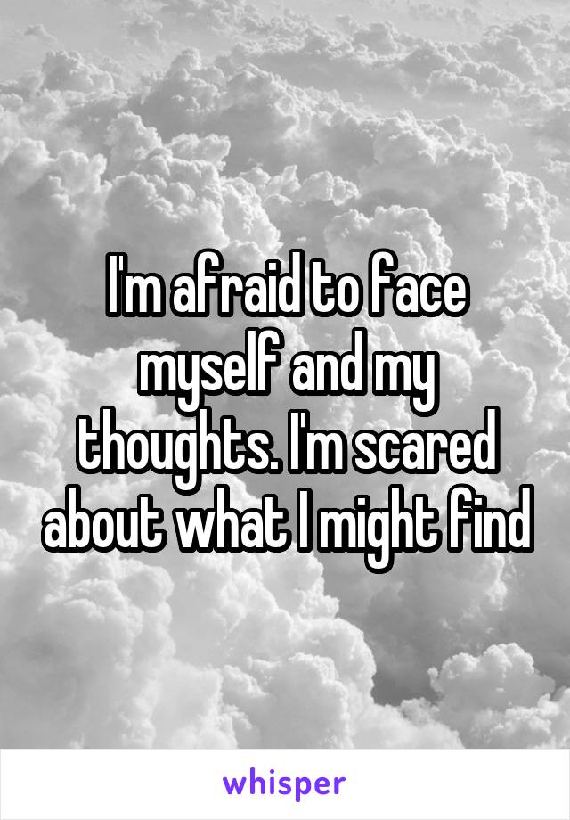 I'm afraid to face myself and my thoughts. I'm scared about what I might find