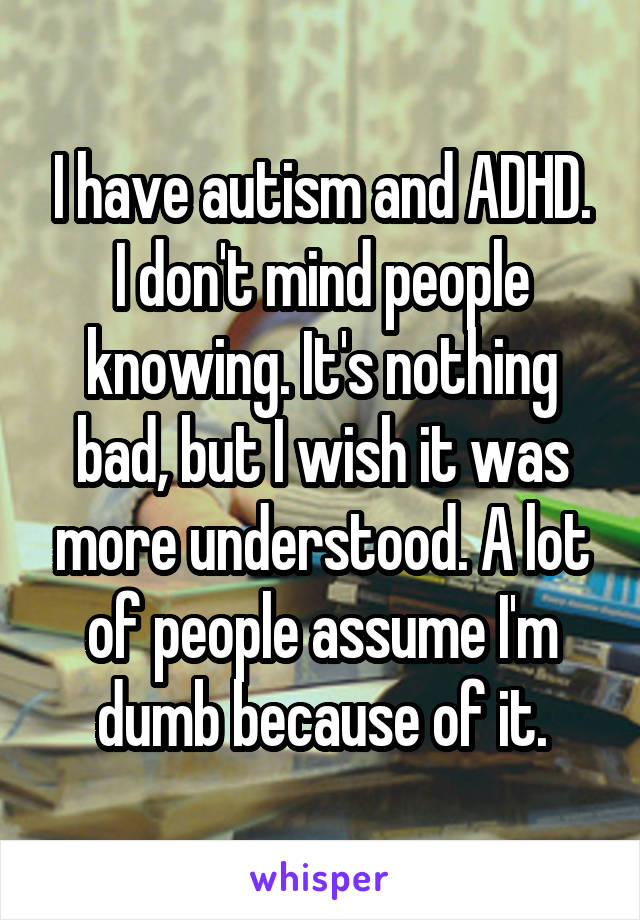 I have autism and ADHD. I don't mind people knowing. It's nothing bad, but I wish it was more understood. A lot of people assume I'm dumb because of it.