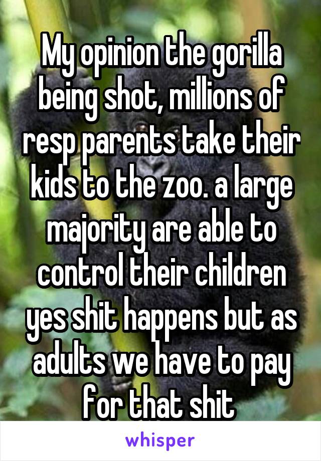 My opinion the gorilla being shot, millions of resp parents take their kids to the zoo. a large majority are able to control their children yes shit happens but as adults we have to pay for that shit 