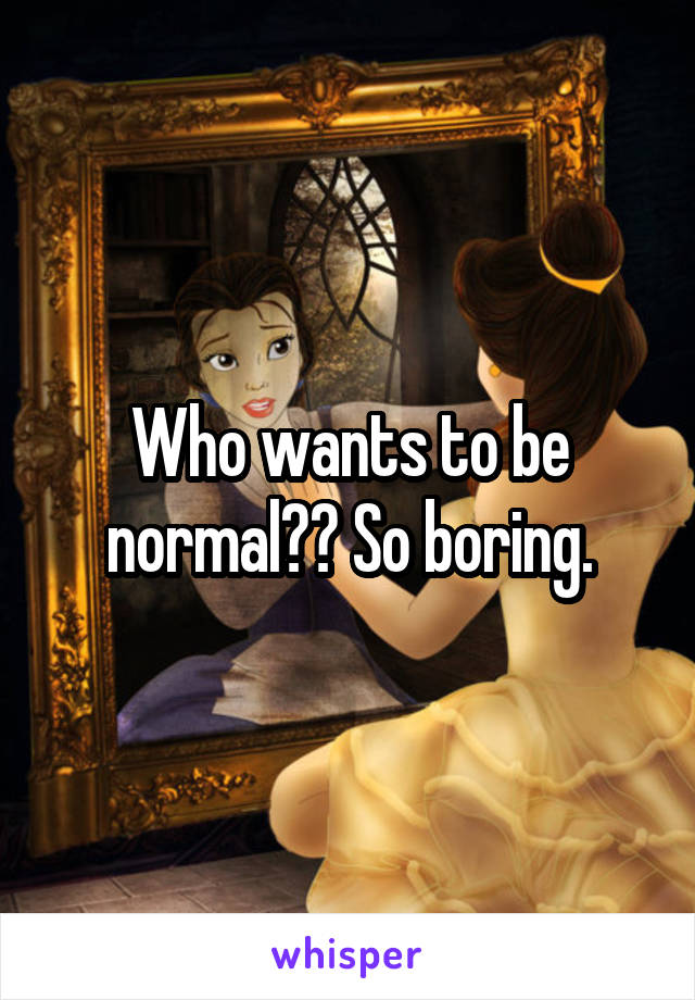 Who wants to be normal?? So boring.