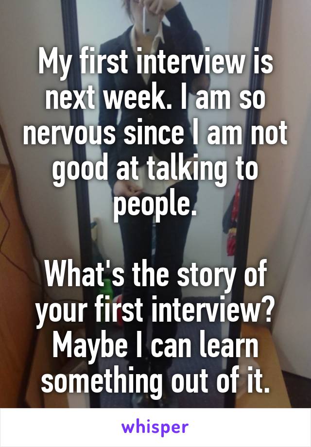 My first interview is next week. I am so nervous since I am not good at talking to people.

What's the story of your first interview? Maybe I can learn something out of it.