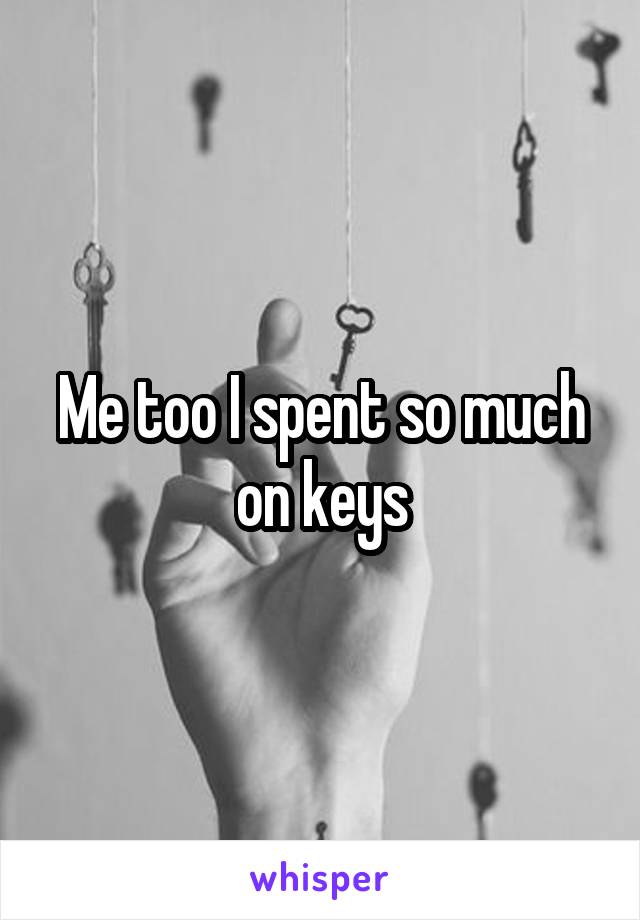Me too I spent so much on keys