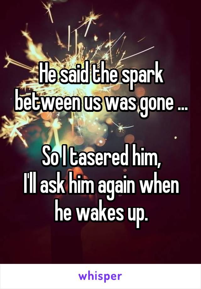 He said the spark between us was gone ...

So I tasered him,
I'll ask him again when he wakes up.