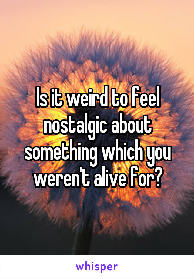 Is it weird to feel nostalgic about something which you weren't alive for?