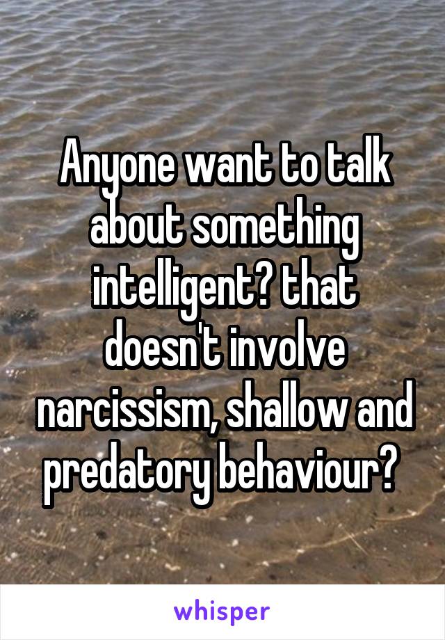 Anyone want to talk about something intelligent? that doesn't involve narcissism, shallow and predatory behaviour? 