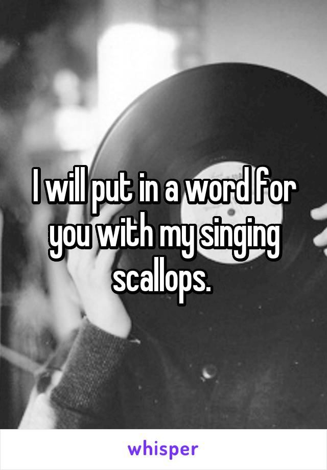 I will put in a word for you with my singing scallops. 