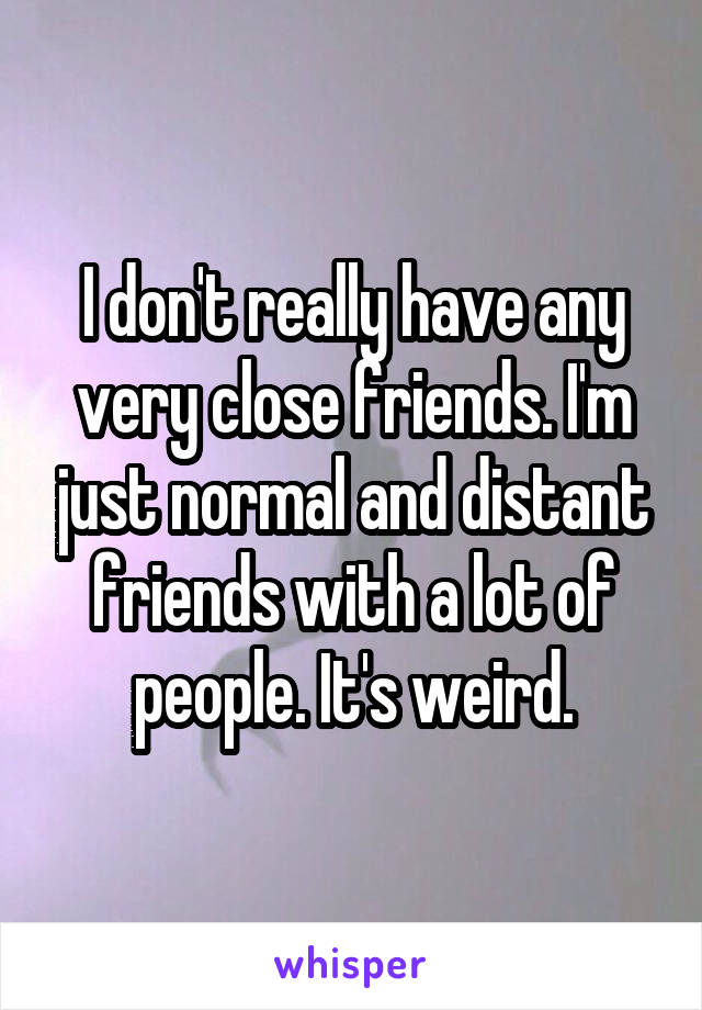 I don't really have any very close friends. I'm just normal and distant friends with a lot of people. It's weird.