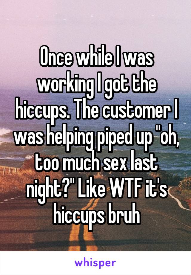 Once while I was working I got the hiccups. The customer I was helping piped up "oh, too much sex last night?" Like WTF it's hiccups bruh