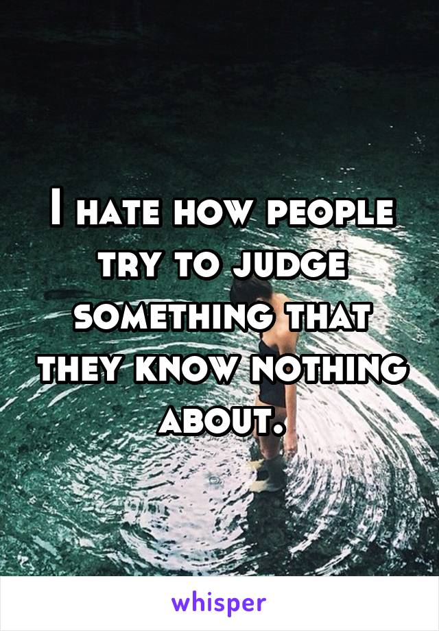 I hate how people try to judge something that they know nothing about.