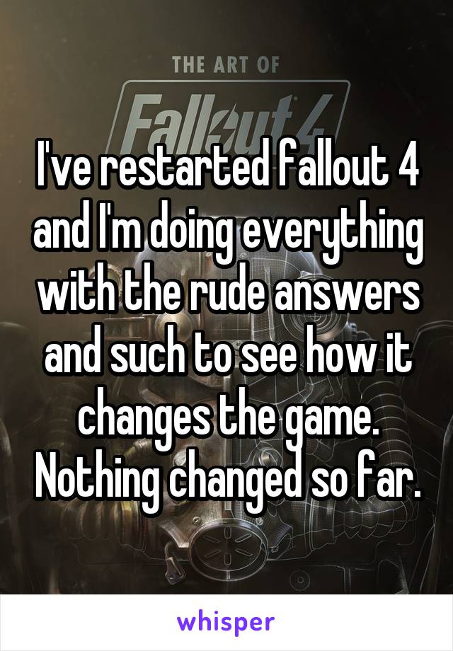 I've restarted fallout 4 and I'm doing everything with the rude answers and such to see how it changes the game. Nothing changed so far.