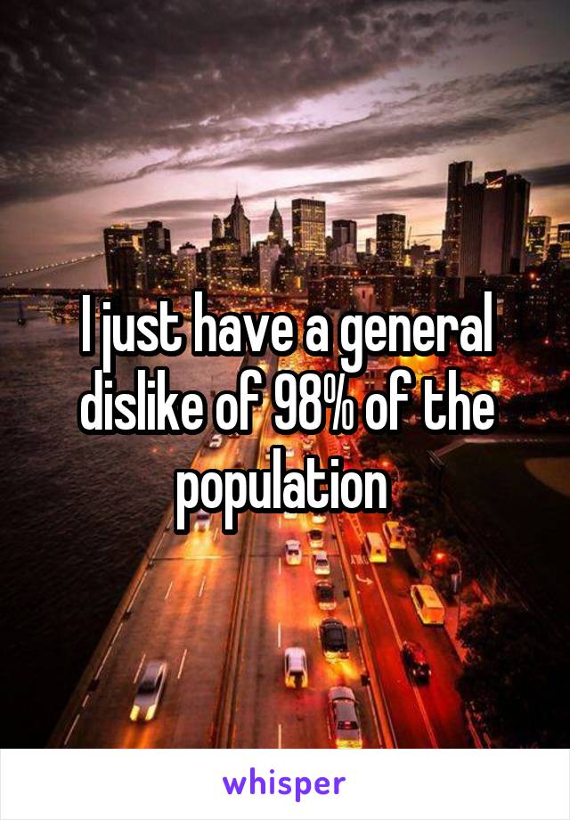 I just have a general dislike of 98% of the population 