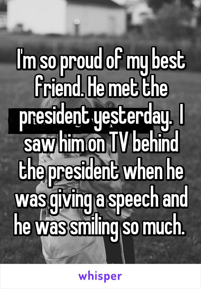 I'm so proud of my best friend. He met the president yesterday.  I saw him on TV behind the president when he was giving a speech and he was smiling so much. 