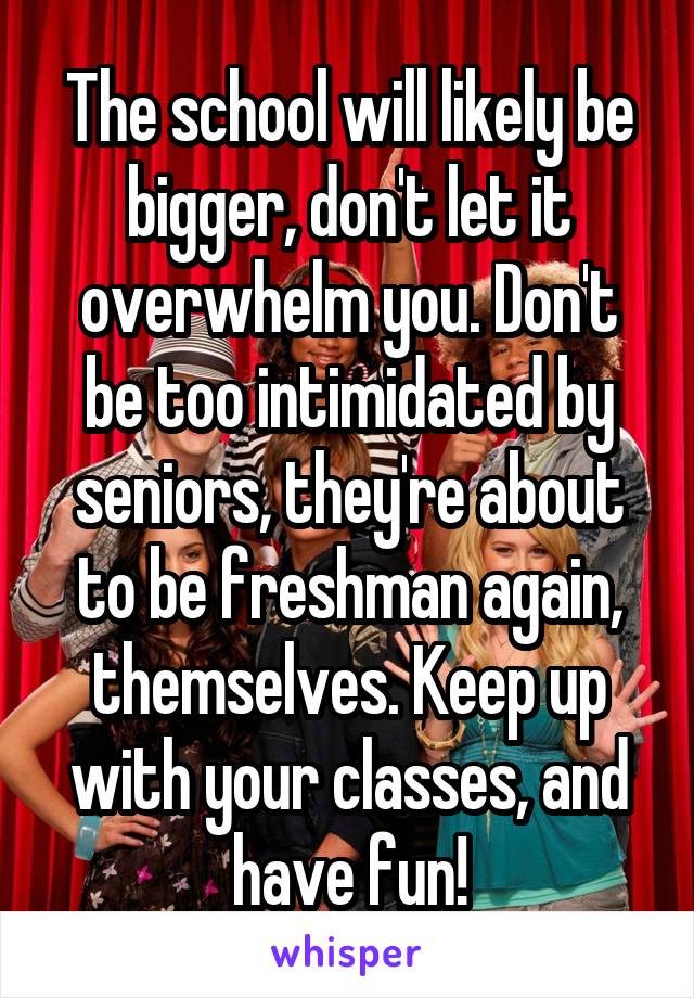 The school will likely be bigger, don't let it overwhelm you. Don't be too intimidated by seniors, they're about to be freshman again, themselves. Keep up with your classes, and have fun!