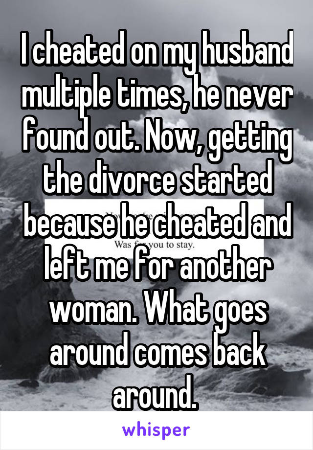 I cheated on my husband multiple times, he never found out. Now, getting the divorce started because he cheated and left me for another woman. What goes around comes back around. 