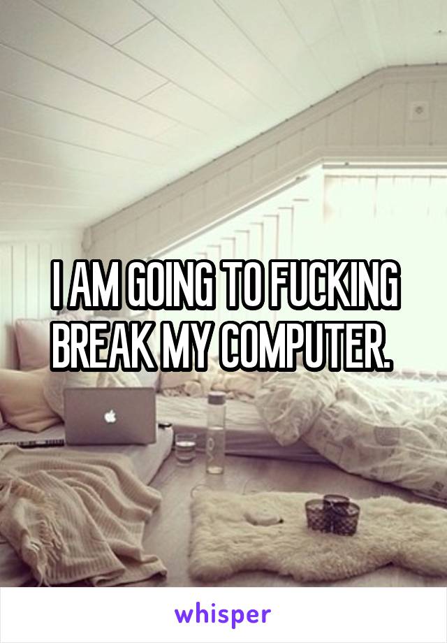 I AM GOING TO FUCKING BREAK MY COMPUTER. 