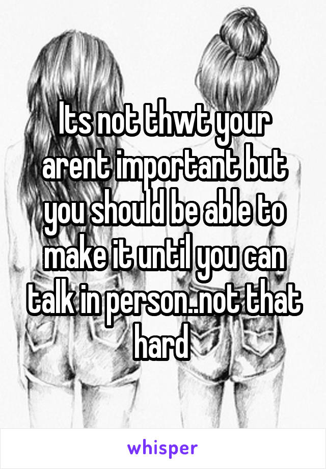 Its not thwt your arent important but you should be able to make it until you can talk in person..not that hard 