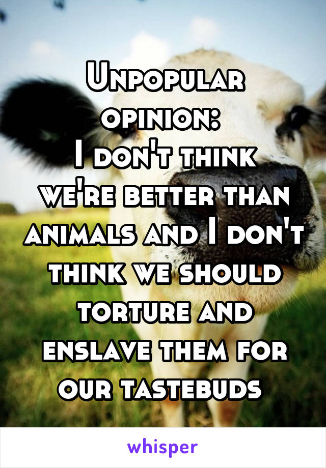 Unpopular opinion: 
I don't think we're better than animals and I don't think we should torture and enslave them for our tastebuds 