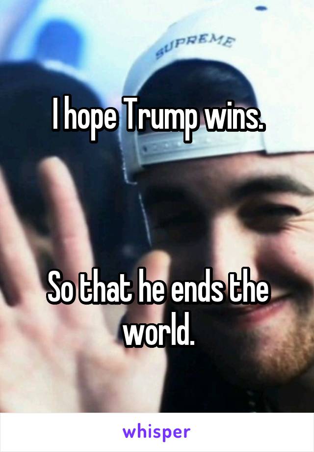I hope Trump wins.



So that he ends the world.