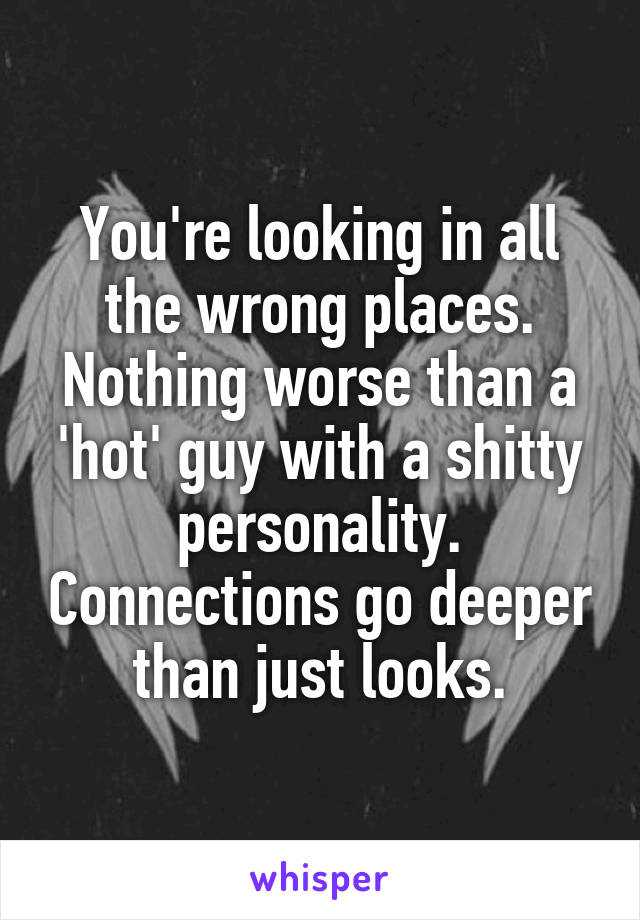 You're looking in all the wrong places. Nothing worse than a 'hot' guy with a shitty personality. Connections go deeper than just looks.