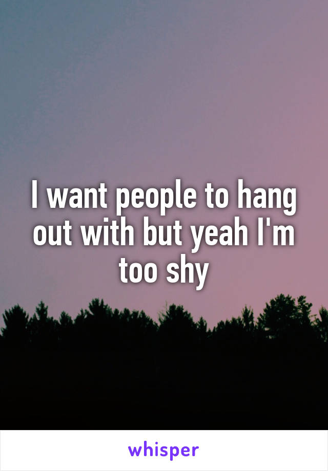 I want people to hang out with but yeah I'm too shy